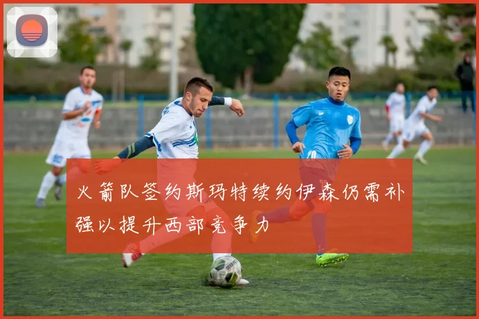 火箭队签约斯玛特续约伊森仍需补强以提升西部竞争力