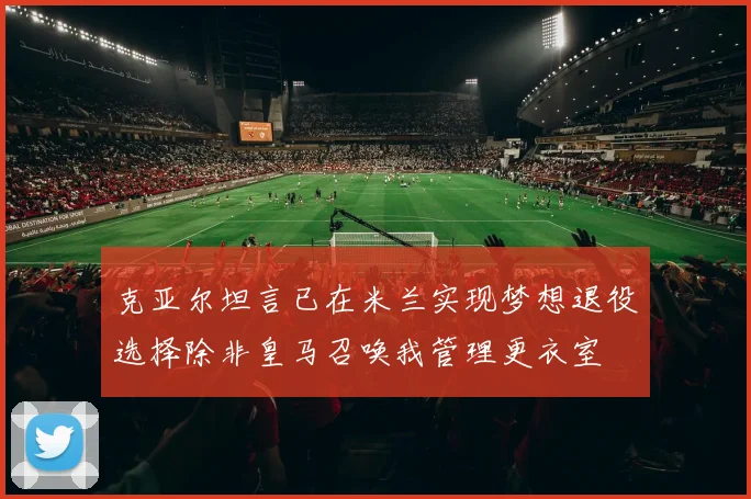 克亚尔坦言已在米兰实现梦想退役选择除非皇马召唤我管理更衣室