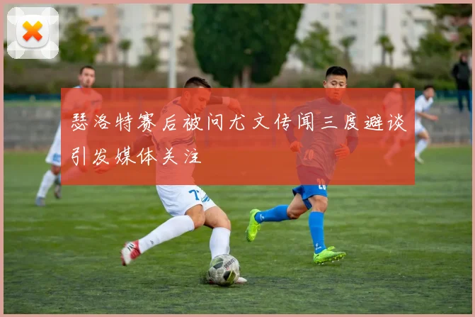 瑟洛特赛后被问尤文传闻三度避谈引发媒体关注