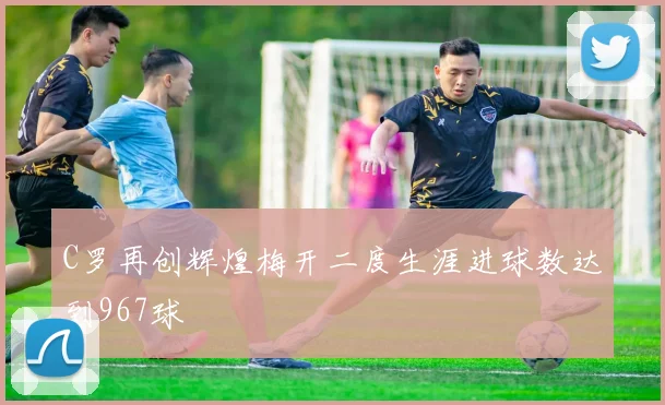 C罗再创辉煌梅开二度生涯进球数达到967球