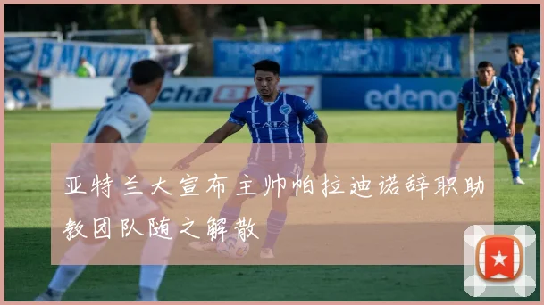 亚特兰大宣布主帅帕拉迪诺辞职助教团队随之解散