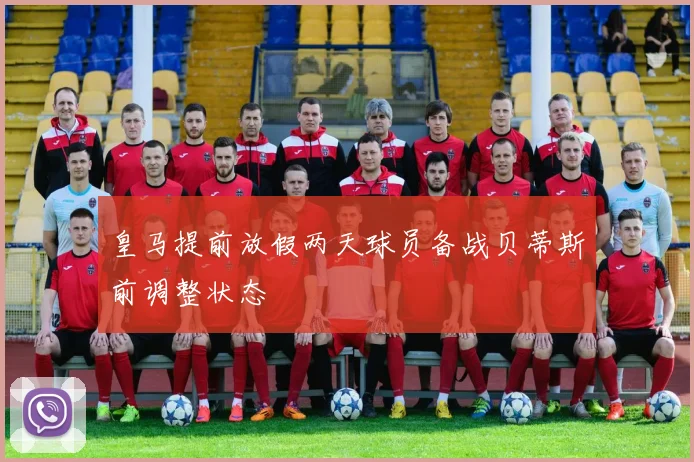 皇马提前放假两天球员备战贝蒂斯前调整状态