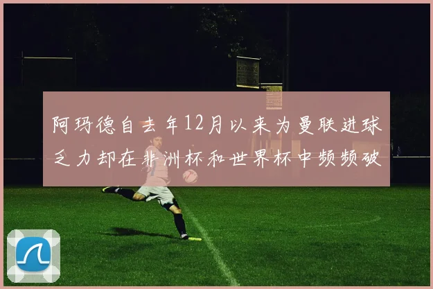 阿玛德自去年12月以来为曼联进球乏力却在非洲杯和世界杯中频频破门