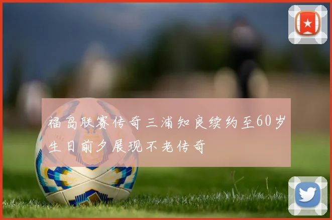 福岛联赛传奇三浦知良续约至60岁生日前夕展现不老传奇
