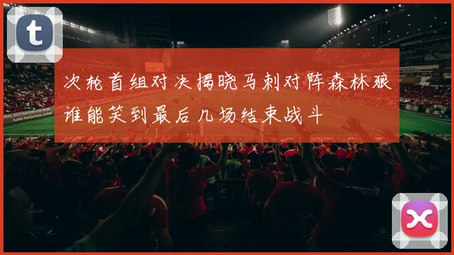 次轮首组对决揭晓马刺对阵森林狼谁能笑到最后几场结束战斗