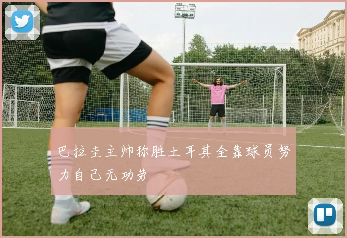巴拉圭主帅称胜土耳其全靠球员努力自己无功劳