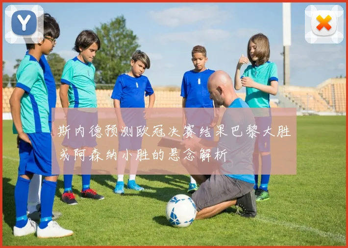 斯内德预测欧冠决赛结果巴黎大胜或阿森纳小胜的悬念解析