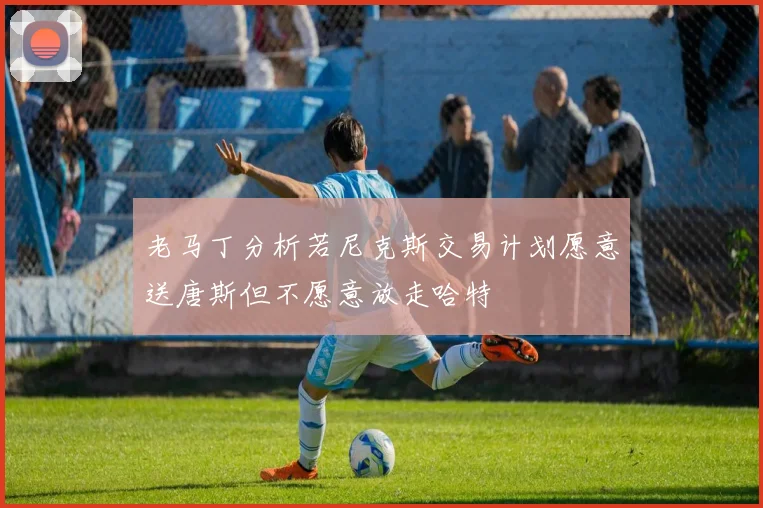 老马丁分析若尼克斯交易计划愿意送唐斯但不愿意放走哈特