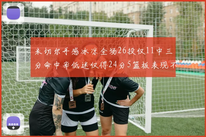 米切尔手感冰凉全场26投仅11中三分命中率低迷仅得24分5篮板表现不佳