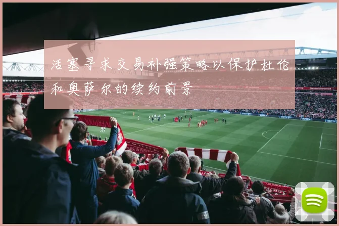 活塞寻求交易补强策略以保护杜伦和奥萨尔的续约前景