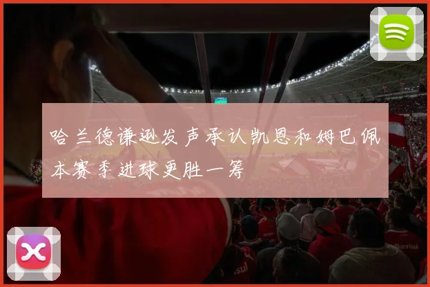 哈兰德谦逊发声承认凯恩和姆巴佩本赛季进球更胜一筹