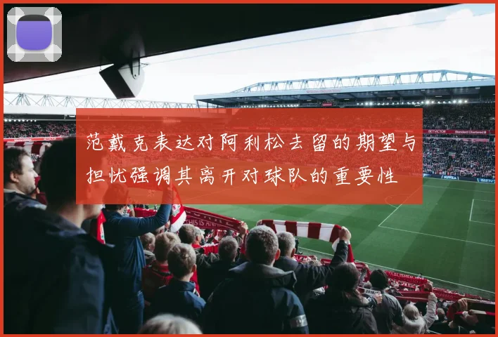 范戴克表达对阿利松去留的期望与担忧强调其离开对球队的重要性