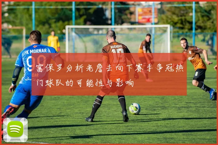 富保罗分析老詹去向下赛季争冠热门球队的可能性与影响
