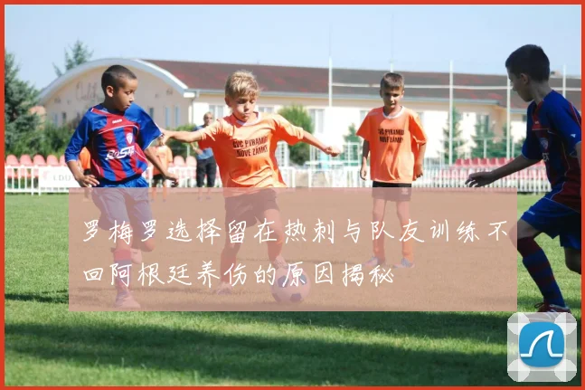 罗梅罗选择留在热刺与队友训练不回阿根廷养伤的原因揭秘