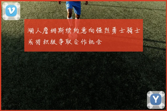 湖人詹姆斯续约意向强烈勇士骑士或将积极争取合作机会