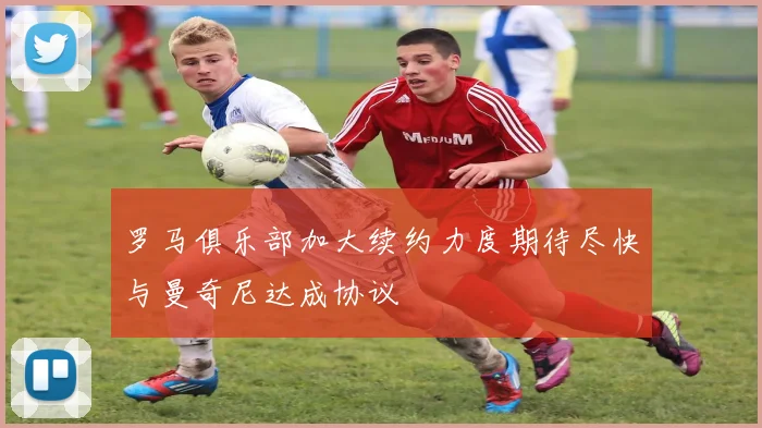 罗马俱乐部加大续约力度期待尽快与曼奇尼达成协议