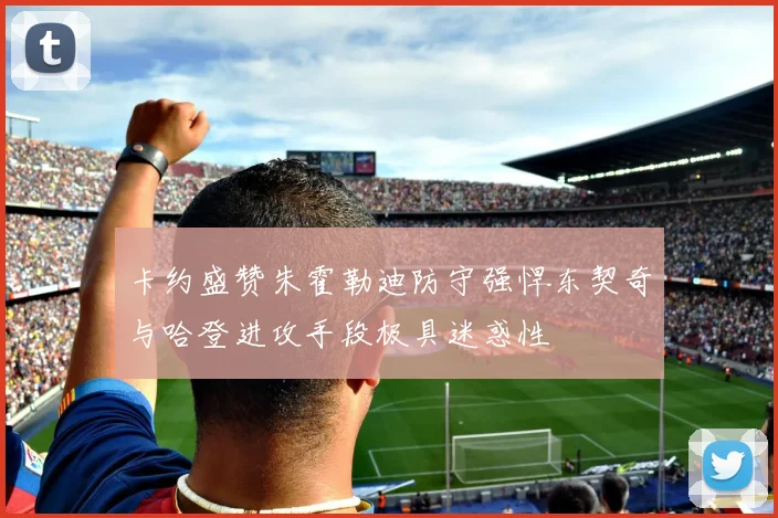 卡约盛赞朱霍勒迪防守强悍东契奇与哈登进攻手段极具迷惑性