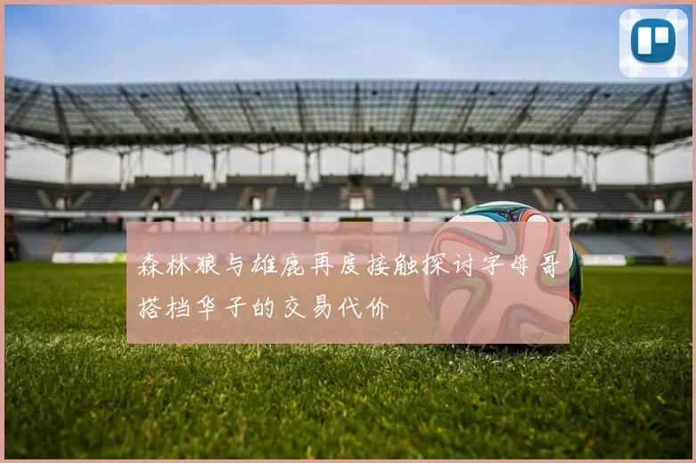 森林狼与雄鹿再度接触探讨字母哥搭档华子的交易代价