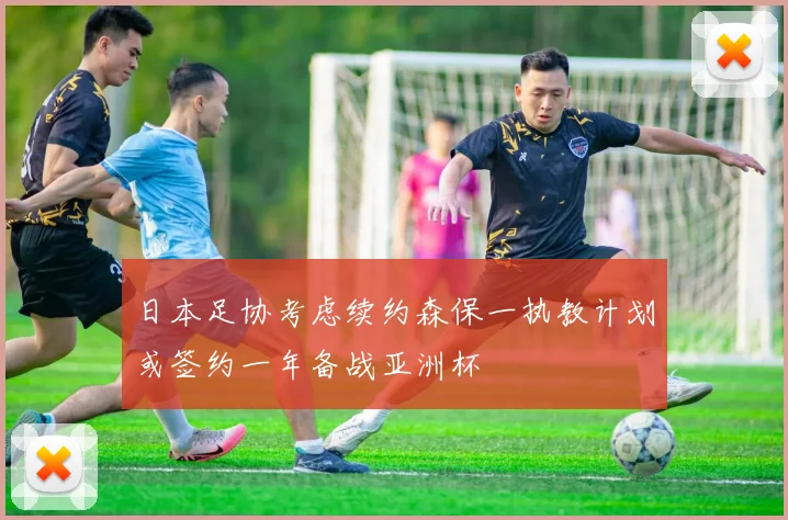 日本足协考虑续约森保一执教计划或签约一年备战亚洲杯