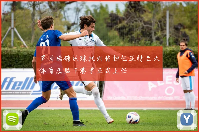 罗马诺确认琼托利将担任亚特兰大体育总监下赛季正式上任