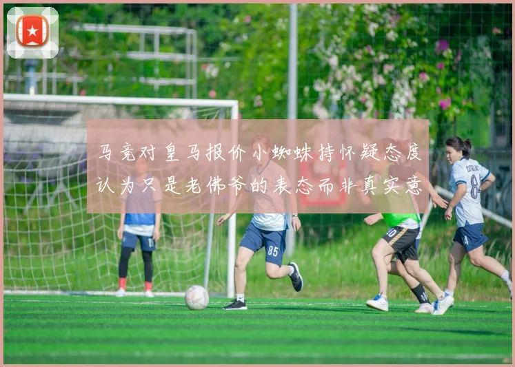 马竞对皇马报价小蜘蛛持怀疑态度认为只是老佛爷的表态而非真实意图