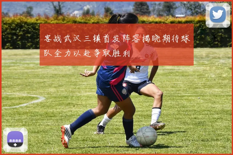 客战武汉三镇首发阵容揭晓期待球队全力以赴争取胜利