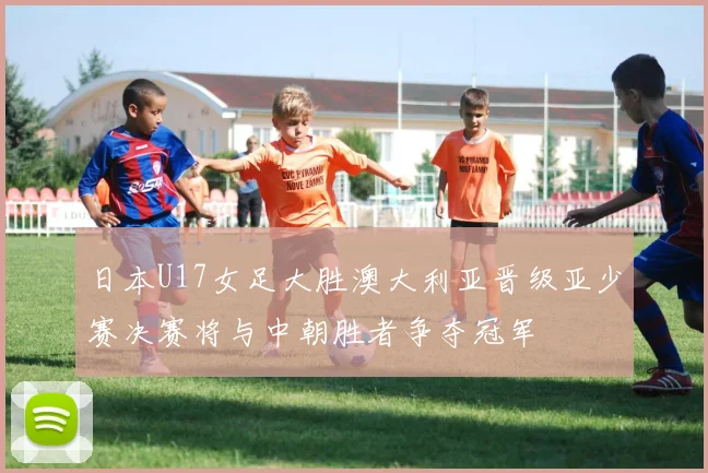 日本U17女足大胜澳大利亚晋级亚少赛决赛将与中朝胜者争夺冠军