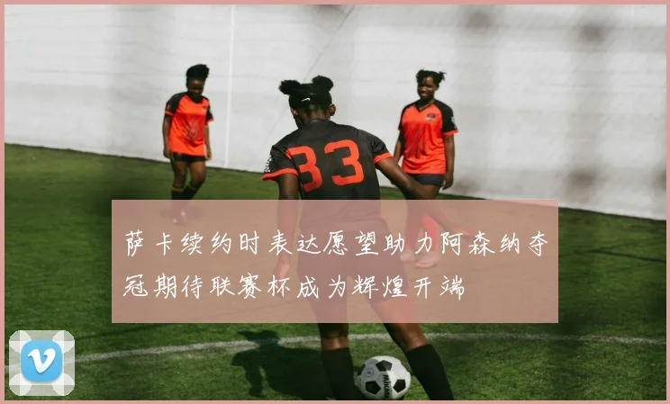 萨卡续约时表达愿望助力阿森纳夺冠期待联赛杯成为辉煌开端